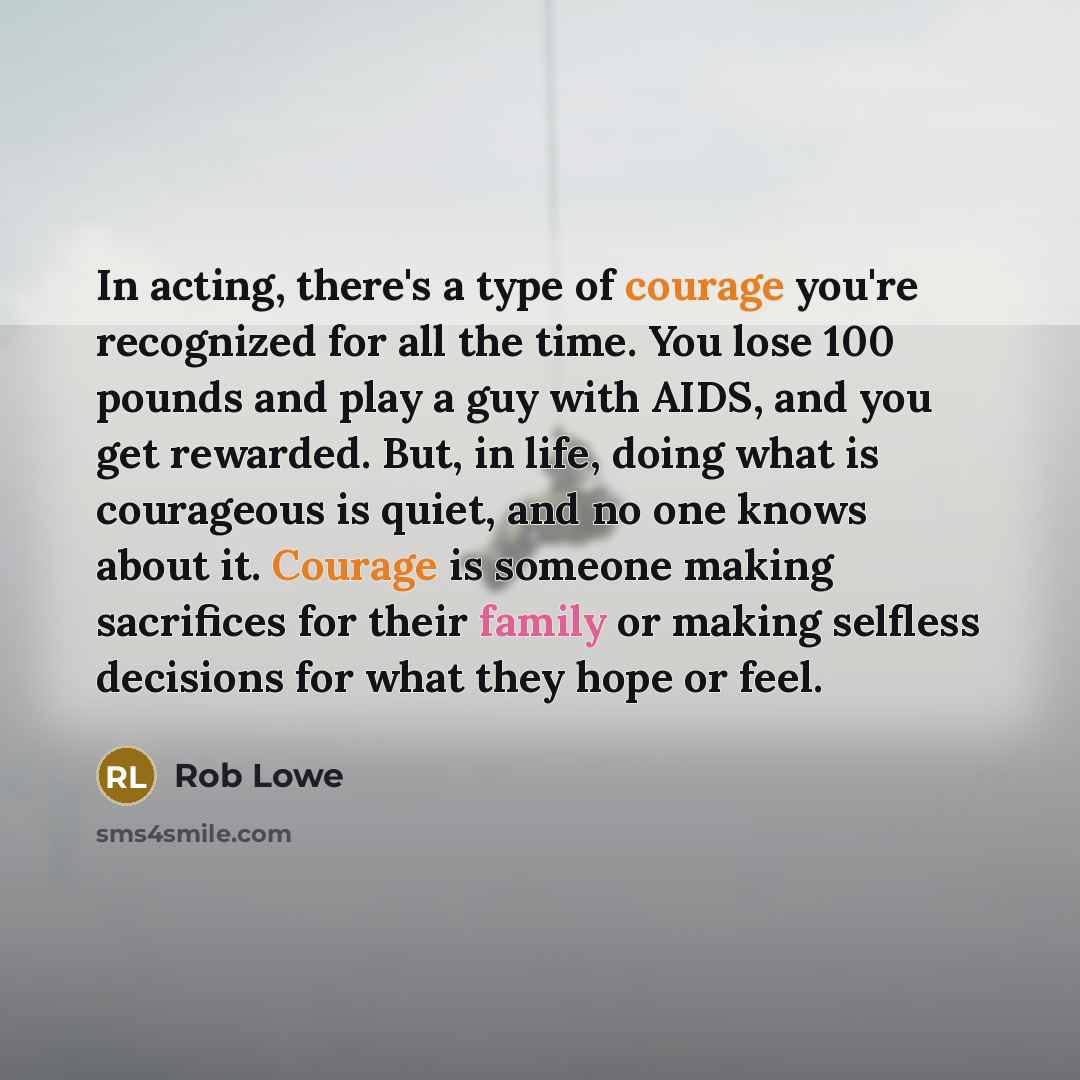 “In acting, there's a type of courage you're recognized for all the time. You lose 100 pounds and play a guy with AIDS, and you get rewarded. But, in life, doing what is courageous is quiet, and no one knows about it. Courage is someone making sacrifices for their family or making selfless…” quote by Rob Lowe