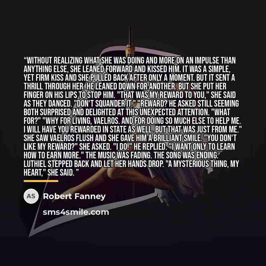 “Without realizing what she was doing and more on an impulse than anything else, she leaned forward and kissed him. It was a simple, yet firm kiss and she pulled back after only a moment. But it sent a thrill through her. He leaned down for another. But she put her finger on his lips to stop him…” quote by Robert Fanney
