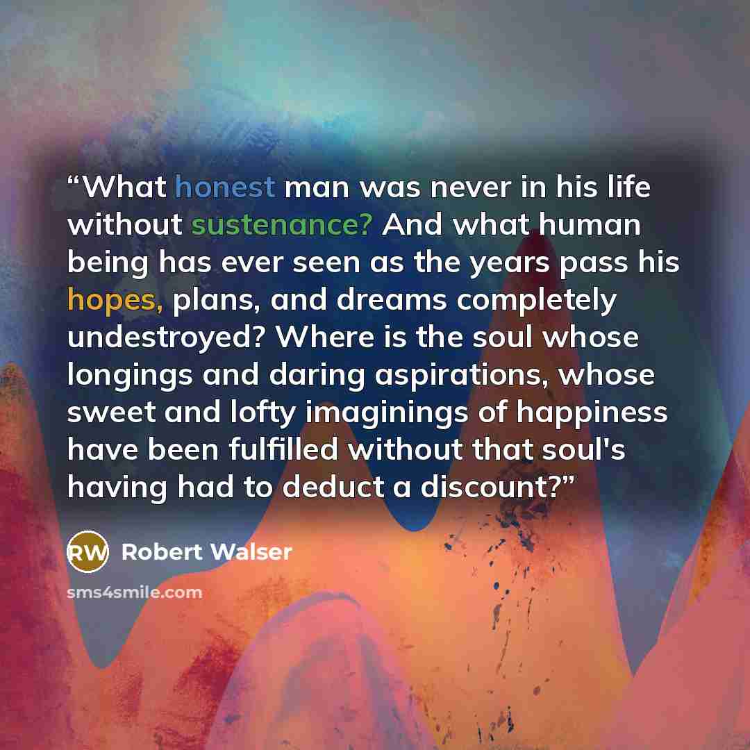 “What honest man was never in his life without sustenance? And what human being has ever seen as the years pass his hopes, plans, and dreams completely undestroyed? Where is the soul whose longings and daring aspirations, whose sweet and lofty imaginings of happiness have been fulfilled without…” quote by Robert Walser