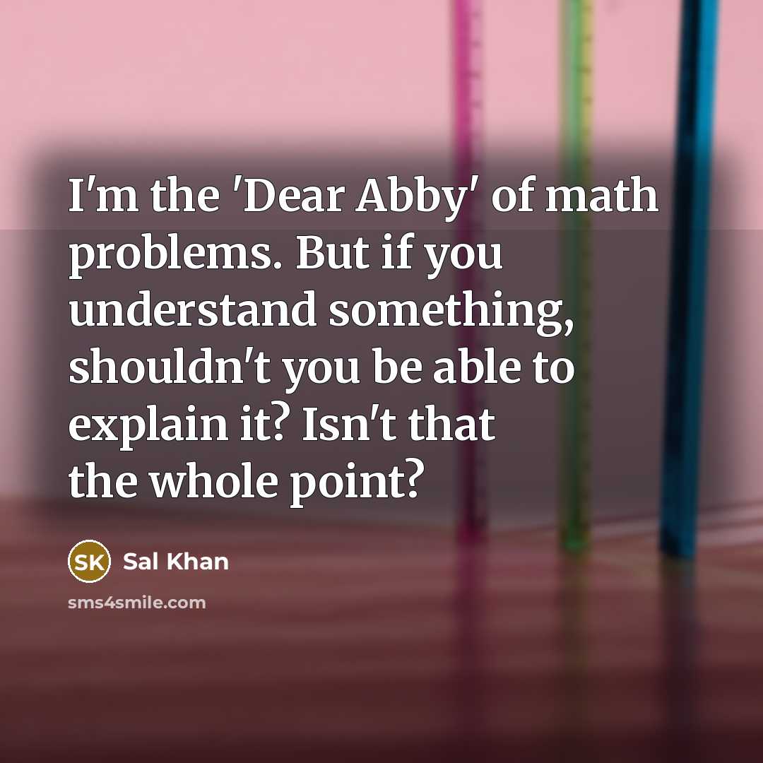 “I'm the 'Dear Abby' of math problems. But if you understand something, shouldn't you be able to explain it? Isn't that the whole point?” quote by Sal Khan