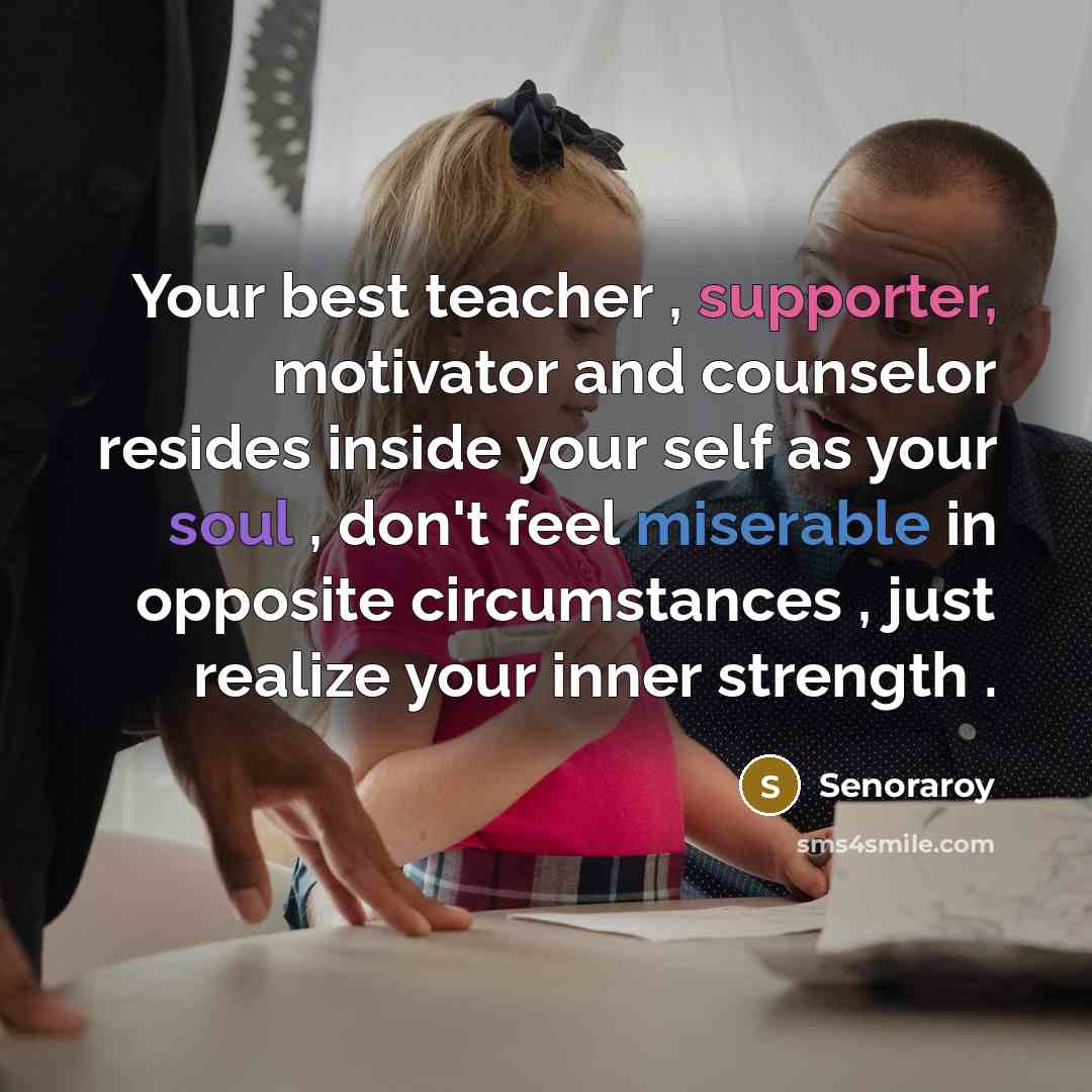 “Your best teacher , supporter, motivator and counselor resides inside your self as your soul , don't feel miserable in opposite circumstances , just realize your inner strength .” quote by Senoraroy