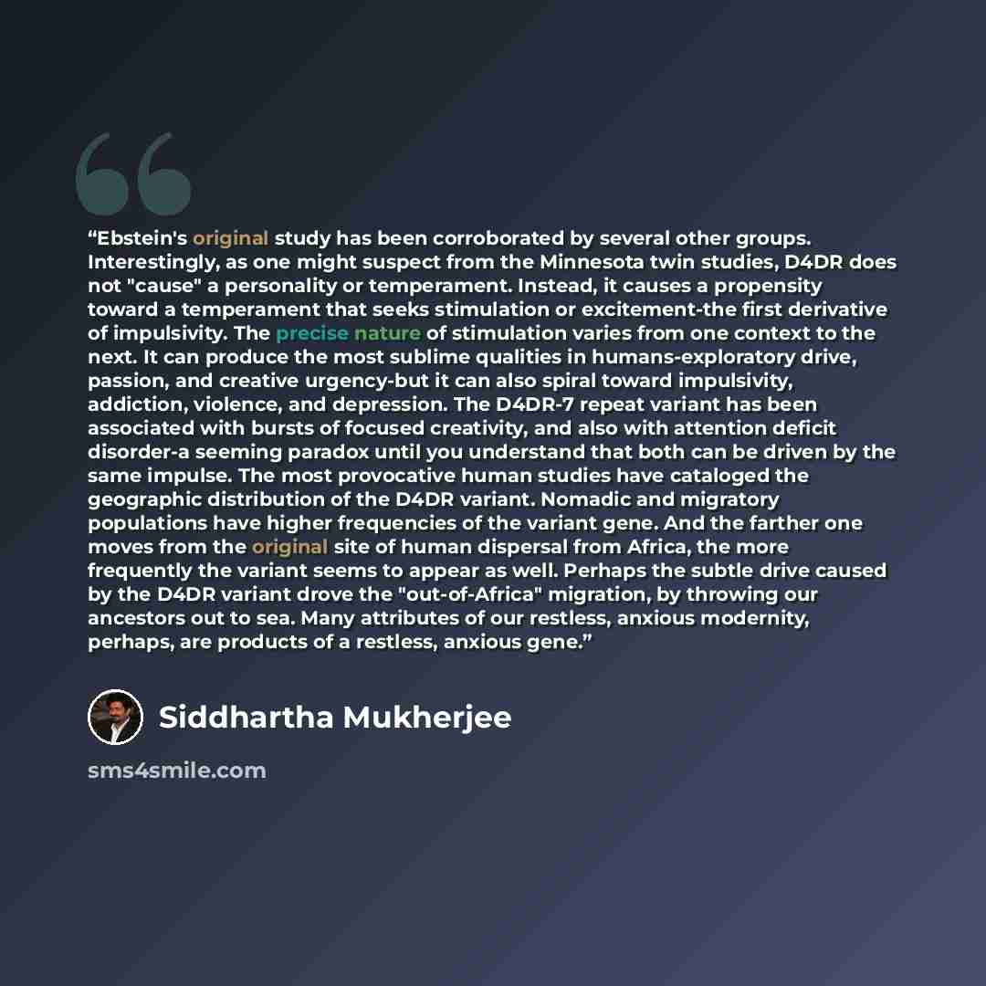 “Ebstein's original study has been corroborated by several other groups. Interestingly, as one might suspect from the Minnesota twin studies, D4DR does not "cause" a personality or temperament. Instead, it causes a propensity toward a temperament that seeks stimulation or excitement-the first…” quote by Siddhartha Mukherjee