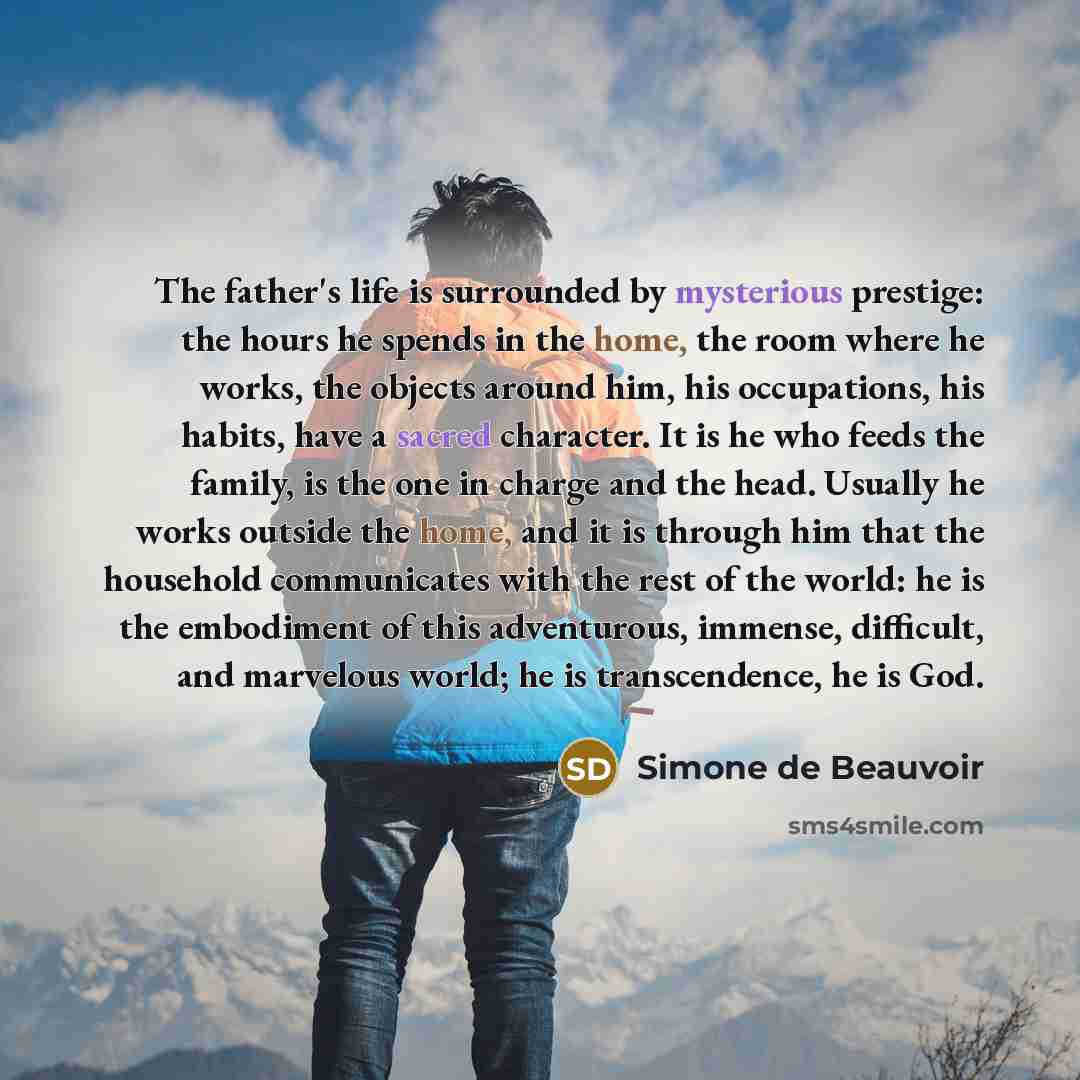 “The father's life is surrounded by mysterious prestige: the hours he spends in the home, the room where he works, the objects around him, his occupations, his habits, have a sacred character. It is he who feeds the family, is the one in charge and the head. Usually he works outside the home, and…” quote by Simone de Beauvoir