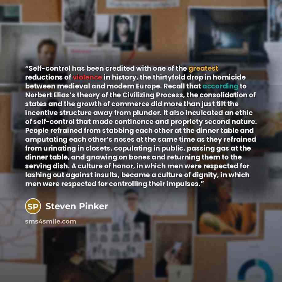 “Self-control has been credited with one of the greatest reductions of violence in history, the thirtyfold drop in homicide between medieval and modern Europe. Recall that according to Norbert Elias’s theory of the Civilizing Process, the consolidation of states and the growth of commerce did more…” quote by Steven Pinker