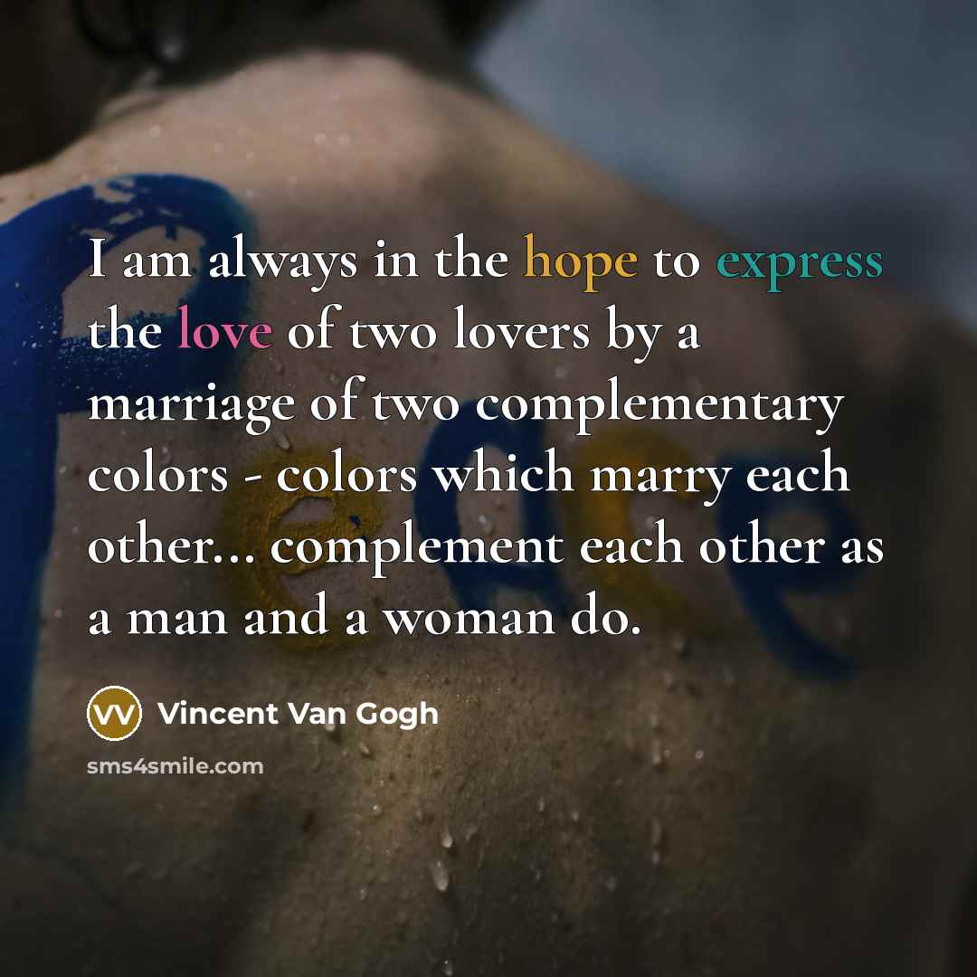 “I am always in the hope to express the love of two lovers by a marriage of two complementary colors - colors which marry each other... complement each other as a man and a woman do.” quote by Vincent Van Gogh
