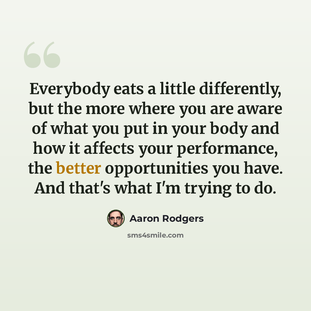 “Everybody eats a little differently, but the more where you are aware of what you put in your body and how it affects your performance, the better opportunities you have. And that's what I'm trying to do.” quote by Aaron Rodgers