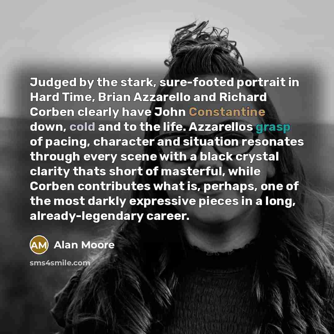 “Judged by the stark, sure-footed portrait in Hard Time, Brian Azzarello and Richard Corben clearly have John Constantine down, cold and to the life. Azzarellos grasp of pacing, character and situation resonates through every scene with a black crystal clarity thats short of masterful, while Corben…” quote by Alan Moore