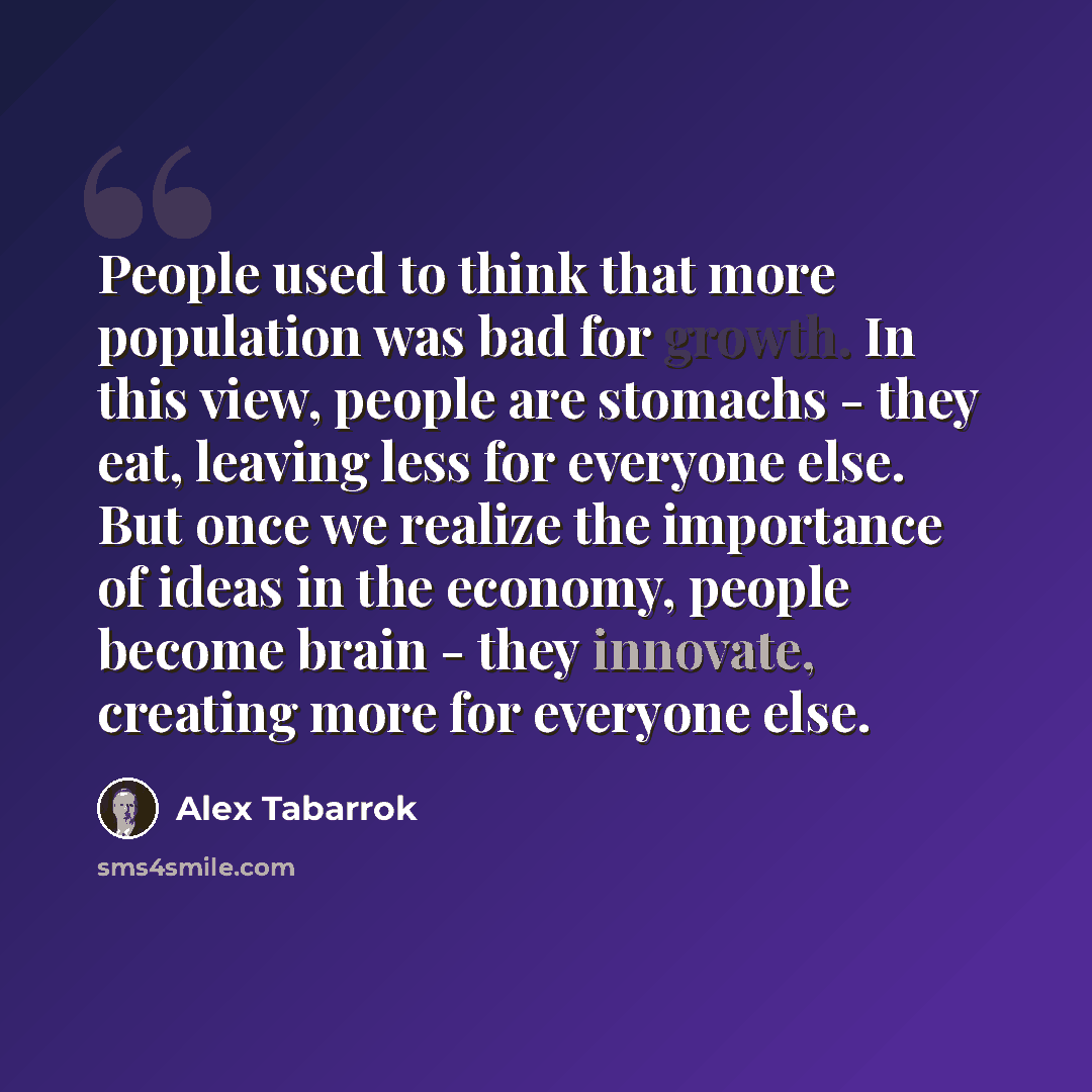 “People used to think that more population was bad for growth. In this view, people are stomachs - they eat, leaving less for everyone else. But once we realize the importance of ideas in the economy, people become brain - they innovate, creating more for everyone else.” quote by Alex Tabarrok