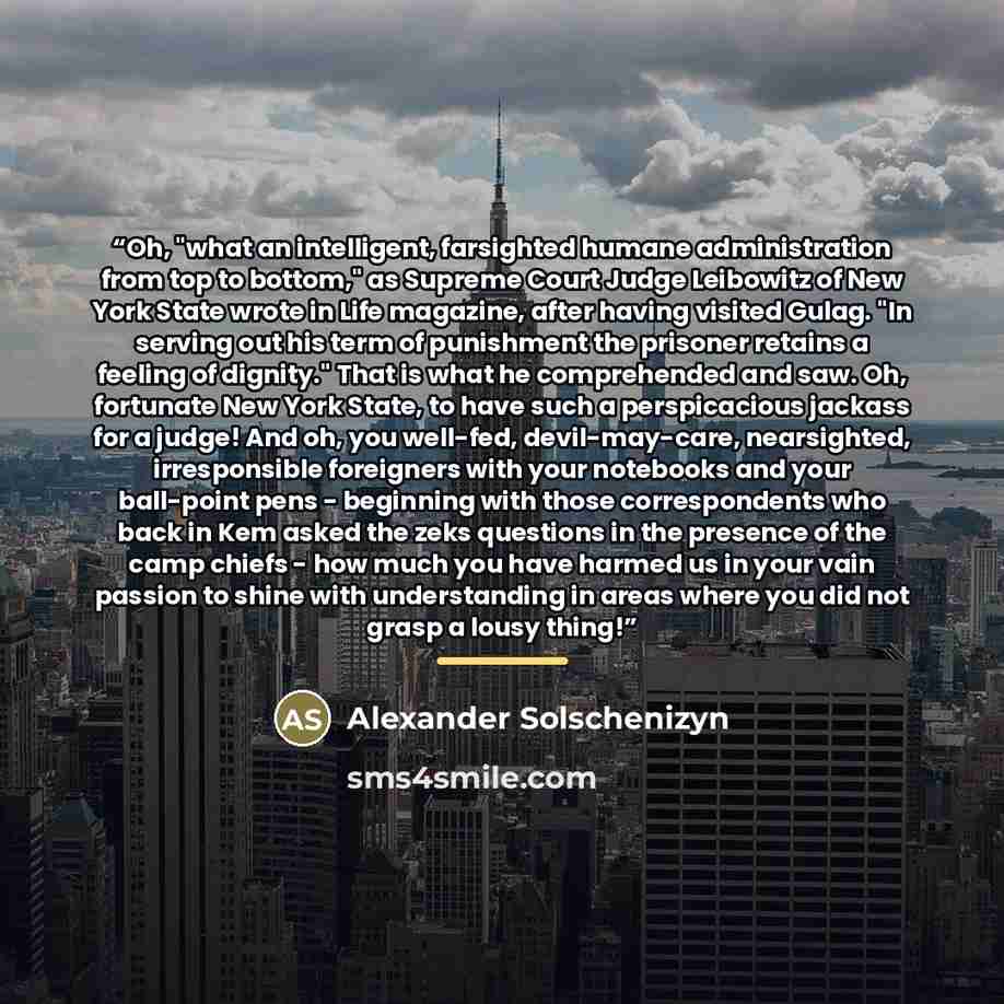 “Oh, "what an intelligent, farsighted humane administration from top to bottom," as Supreme Court Judge Leibowitz of New York State wrote in Life magazine, after having visited Gulag. "In serving out his term of punishment the prisoner retains a feeling of dignity." That is what he comprehended and…” quote by Alexander Solschenizyn