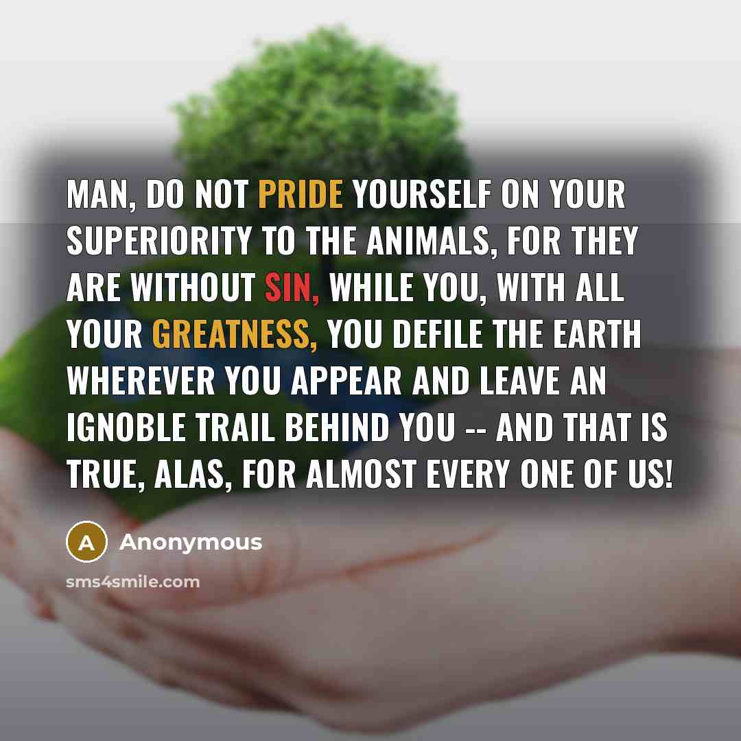 “Man, do not pride yourself on your superiority to the animals, for they are without sin, while you, with all your greatness, you defile the earth wherever you appear and leave an ignoble trail behind you -- and that is true, alas, for almost every one of us!” quote by Anonymous