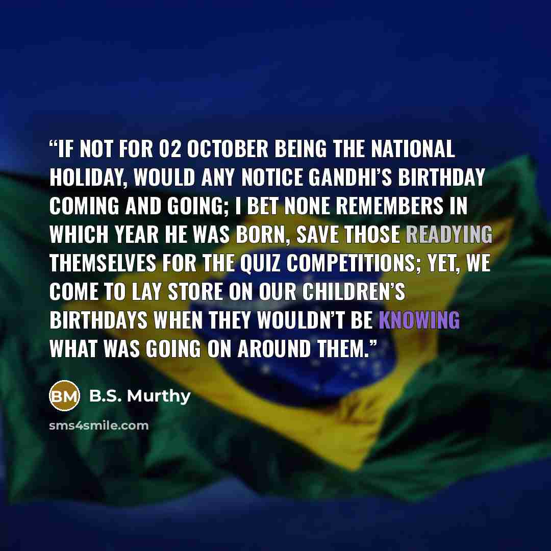 “If not for 02 October being the national holiday, would any notice Gandhi’s birthday coming and going; I bet none remembers in which year he was born, save those readying themselves for the quiz competitions; yet, we come to lay store on our children’s birthdays when they wouldn’t be knowing what…” quote by B.S. Murthy