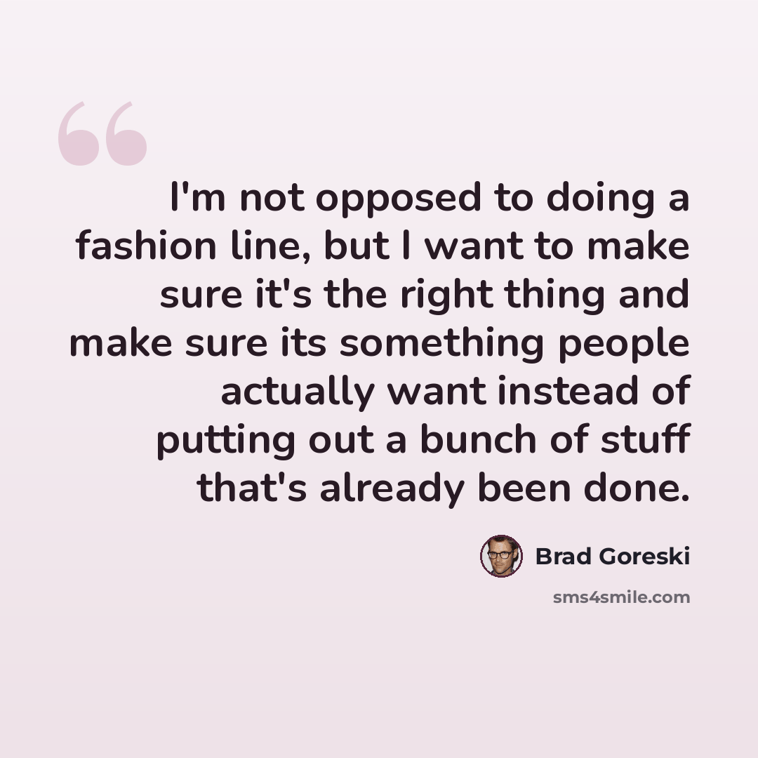 “I'm not opposed to doing a fashion line, but I want to make sure it's the right thing and make sure its something people actually want instead of putting out a bunch of stuff that's already been done.” quote by Brad Goreski