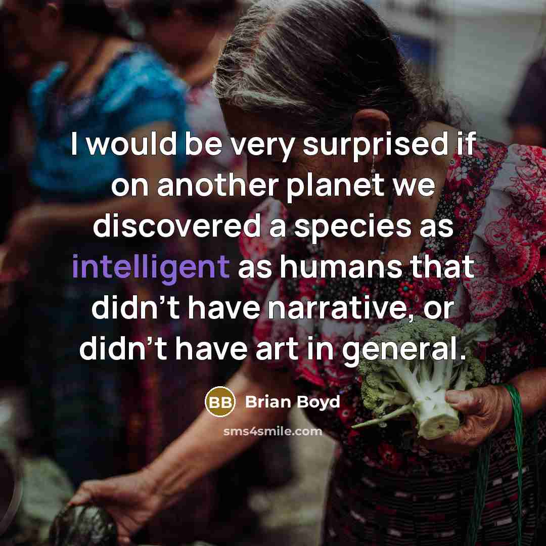 “I would be very surprised if on another planet we discovered a species as intelligent as humans that didn't have narrative, or didn't have art in general.” quote by Brian Boyd