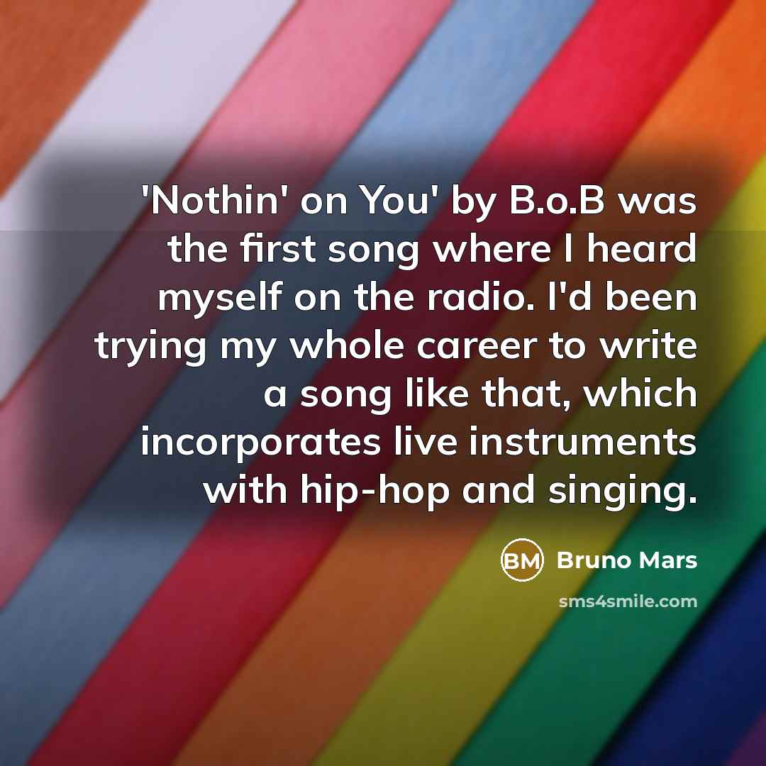 “'Nothin' on You' by B.o.B was the first song where I heard myself on the radio. I'd been trying my whole career to write a song like that, which incorporates live instruments with hip-hop and singing.” quote by Bruno Mars