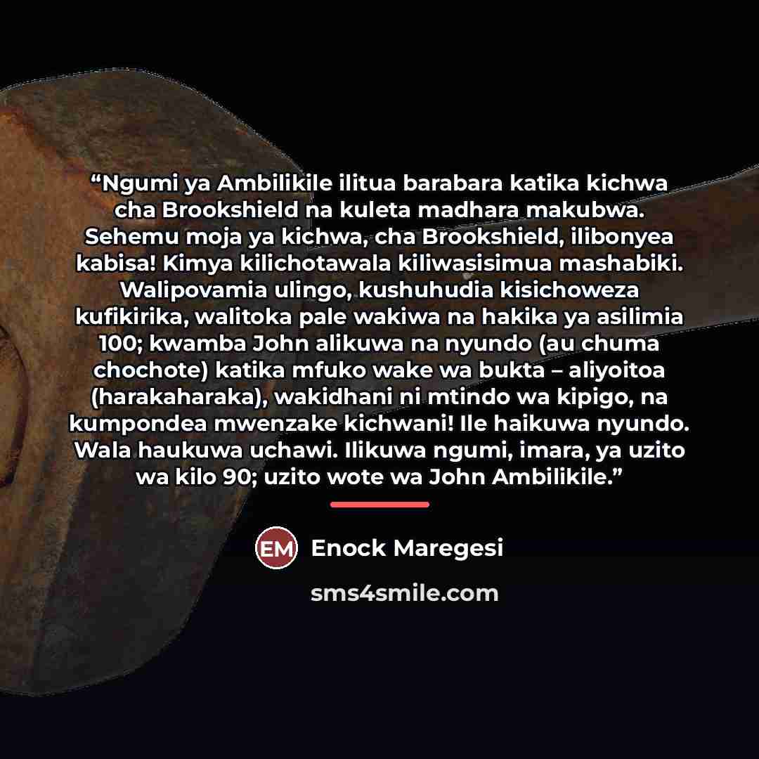 “Ngumi ya Ambilikile ilitua barabara katika kichwa cha Brookshield na kuleta madhara makubwa. Sehemu moja ya kichwa, cha Brookshield, ilibonyea kabisa! Kimya kilichotawala kiliwasisimua mashabiki. Walipovamia ulingo, kushuhudia kisichoweza kufikirika, walitoka pale wakiwa na hakika ya asilimia 100…” quote by Enock Maregesi