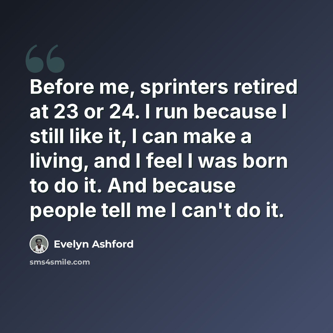 “Before me, sprinters retired at 23 or 24. I run because I still like it, I can make a living, and I feel I was born to do it. And because people tell me I can't do it.” quote by Evelyn Ashford
