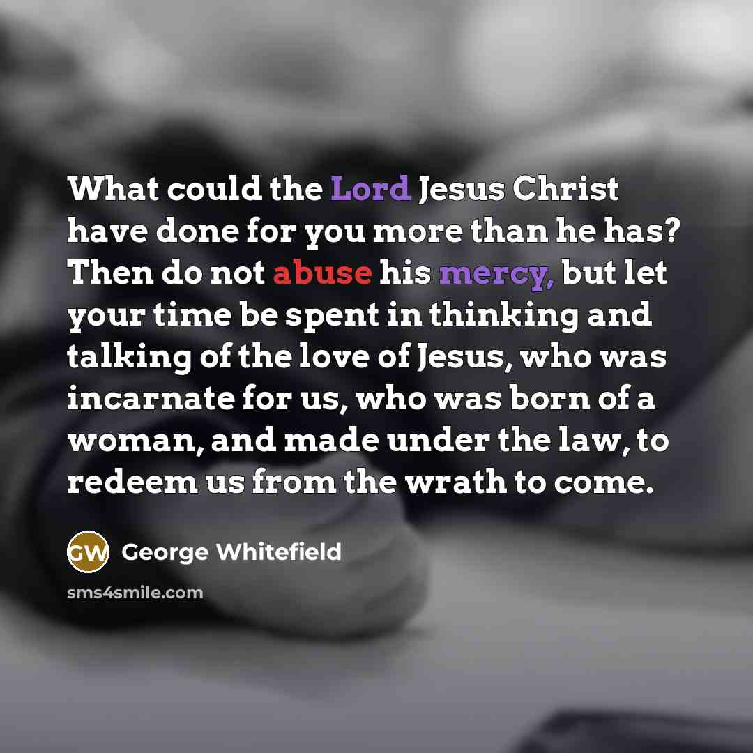 “What could the Lord Jesus Christ have done for you more than he has? Then do not abuse his mercy, but let your time be spent in thinking and talking of the love of Jesus, who was incarnate for us, who was born of a woman, and made under the law, to redeem us from the wrath to come.” quote by George Whitefield