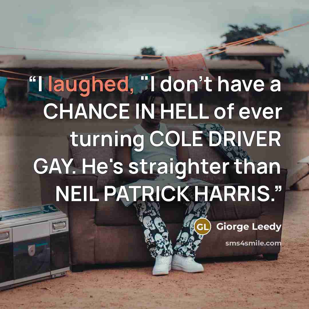 “I laughed, "I don’t have a CHANCE IN HELL of ever turning COLE DRIVER GAY. He's straighter than NEIL PATRICK HARRIS.” quote by Giorge Leedy