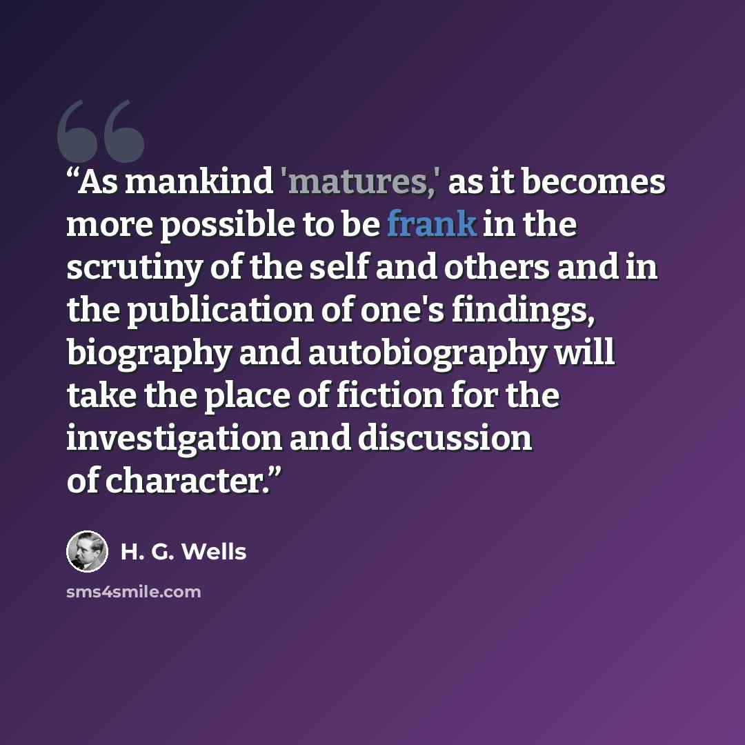 “As mankind 'matures,' as it becomes more possible to be frank in the scrutiny of the self and others and in the publication of one's findings, biography and autobiography will take the place of fiction for the investigation and discussion of character.” quote by H. G. Wells