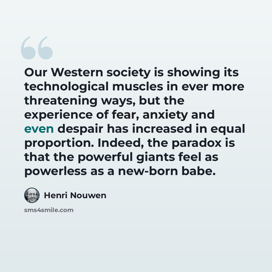 “Our Western society is showing its technological muscles in ever more threatening ways, but the experience of fear, anxiety and even despair has increased in equal proportion. Indeed, the paradox is that the powerful giants feel as powerless as a new-born babe.” quote by Henri Nouwen