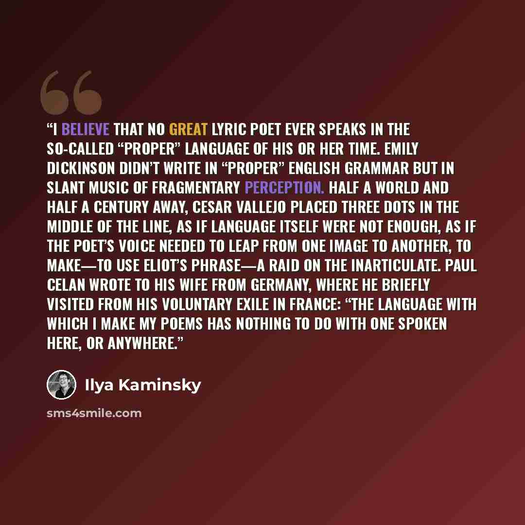“I believe that no great lyric poet ever speaks in the so-called “proper” language of his or her time. Emily Dickinson didn’t write in “proper” English grammar but in slant music of fragmentary perception. Half a world and half a century away, Cesar Vallejo placed three dots in the middle of the…” quote by Ilya Kaminsky