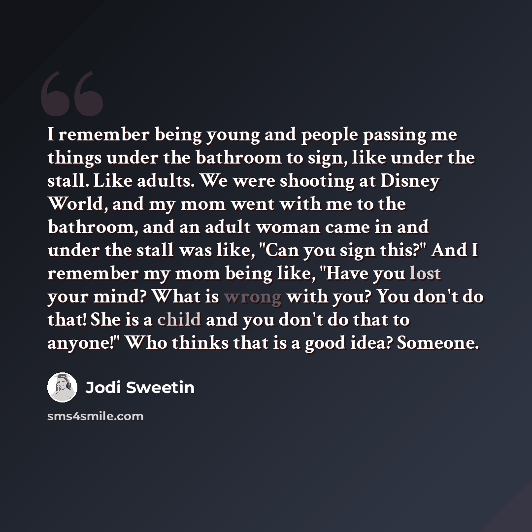 “I remember being young and people passing me things under the bathroom to sign, like under the stall. Like adults. We were shooting at Disney World, and my mom went with me to the bathroom, and an adult woman came in and under the stall was like, "Can you sign this?" And I remember my mom being…” quote by Jodi Sweetin