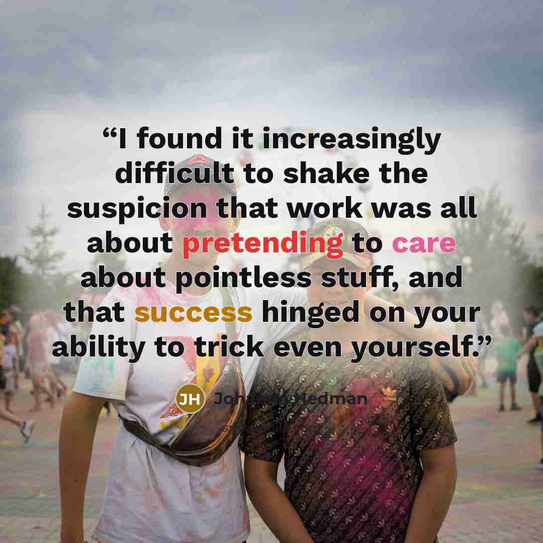 “I found it increasingly difficult to shake the suspicion that work was all about pretending to care about pointless stuff, and that success hinged on your ability to trick even yourself.” quote by Johanna Hedman