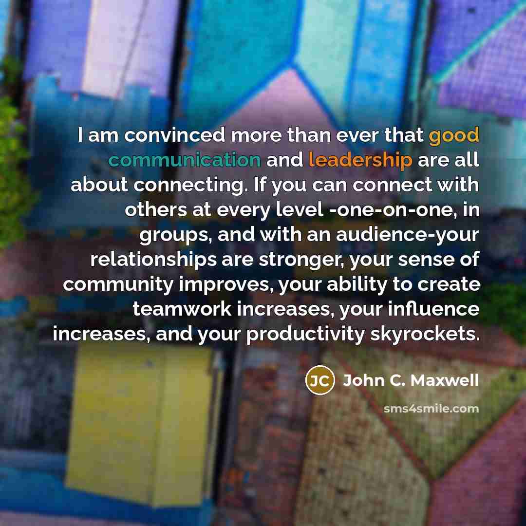 “I am convinced more than ever that good communication and leadership are all about connecting. If you can connect with others at every level -one-on-one, in groups, and with an audience-your relationships are stronger, your sense of community improves, your ability to create teamwork increases…” quote by John C. Maxwell