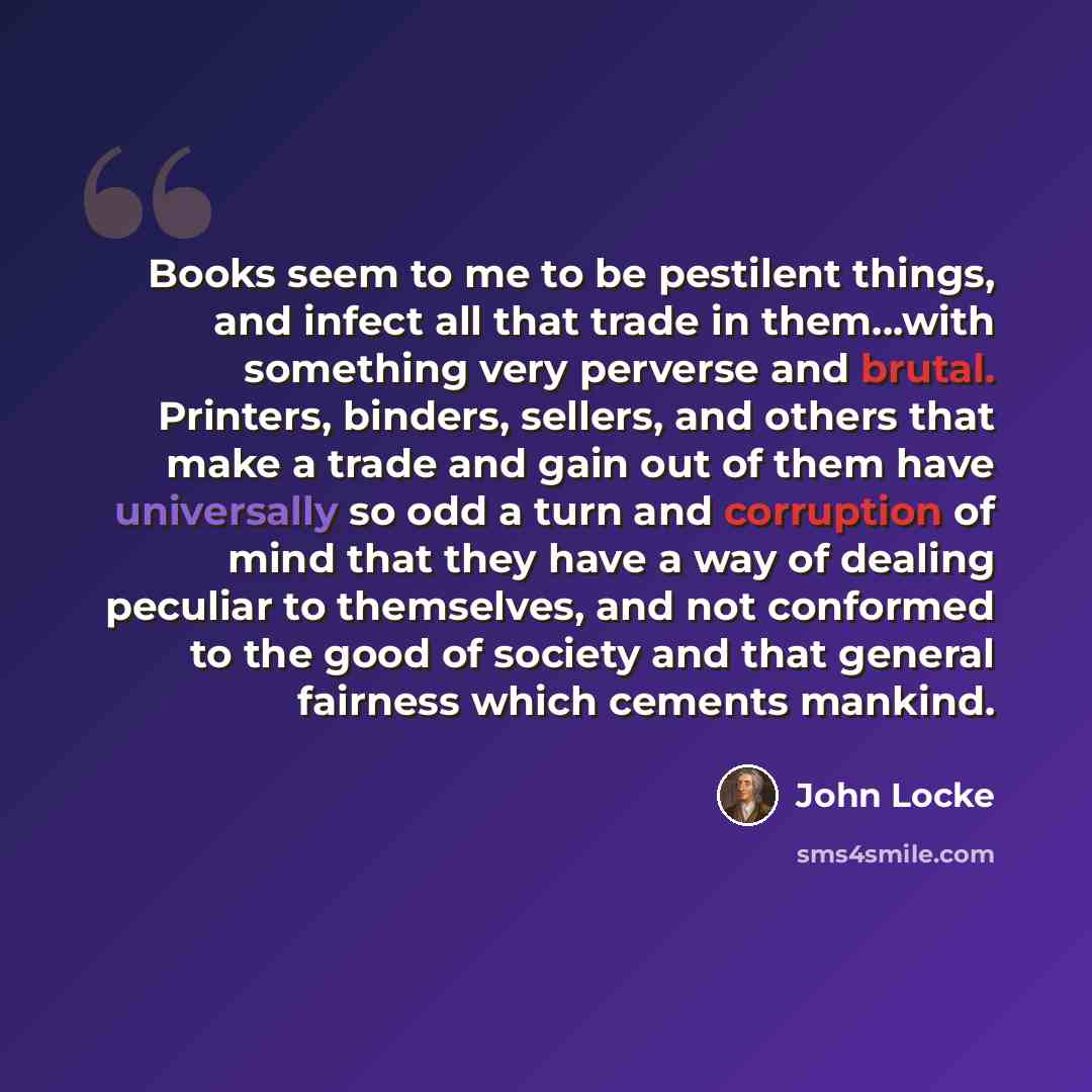 “Books seem to me to be pestilent things, and infect all that trade in them...with something very perverse and brutal. Printers, binders, sellers, and others that make a trade and gain out of them have universally so odd a turn and corruption of mind that they have a way of dealing peculiar to…” quote by John Locke