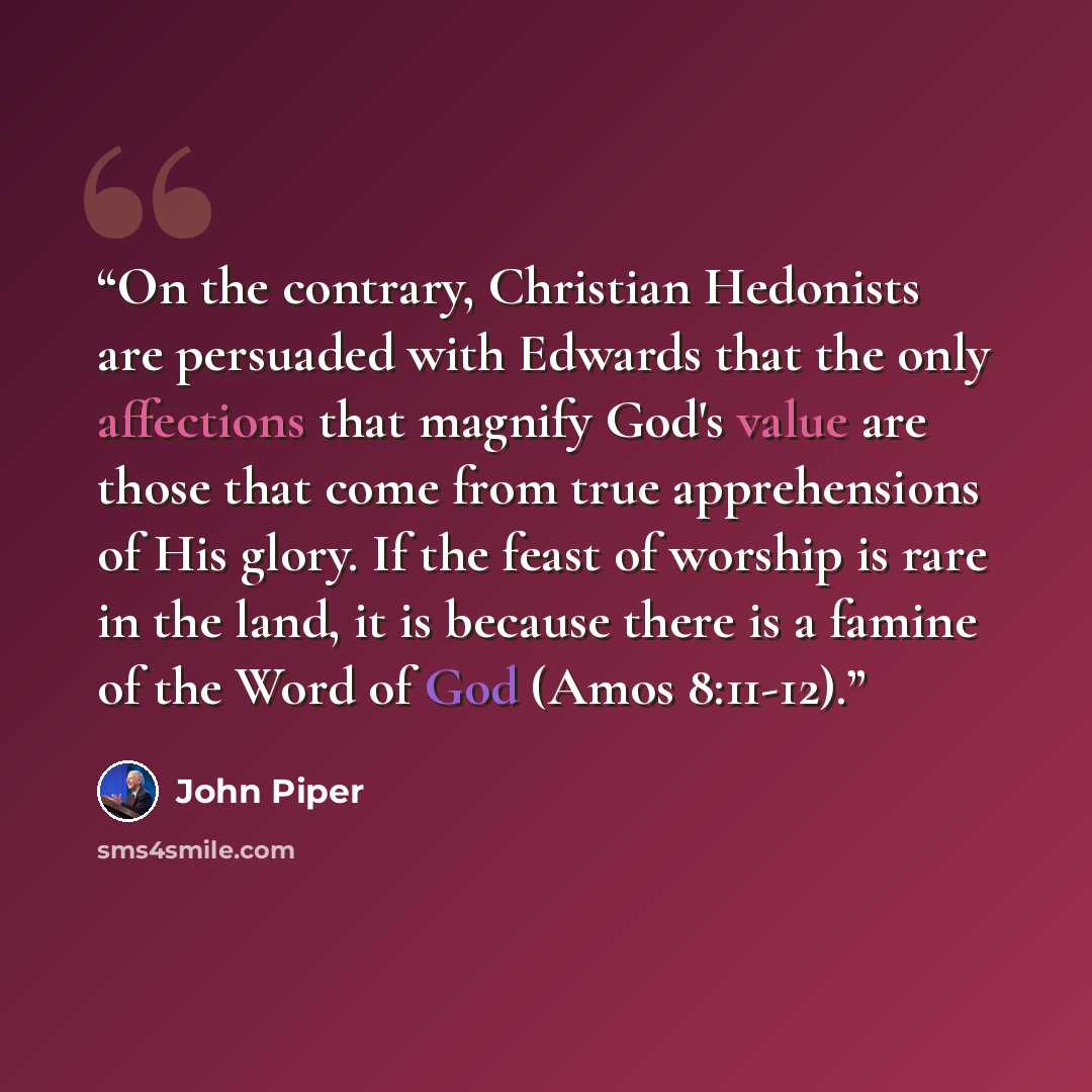 “On the contrary, Christian Hedonists are persuaded with Edwards that the only affections that magnify God's value are those that come from true apprehensions of His glory. If the feast of worship is rare in the land, it is because there is a famine of the Word of God (Amos 8:11-12).” quote by John Piper