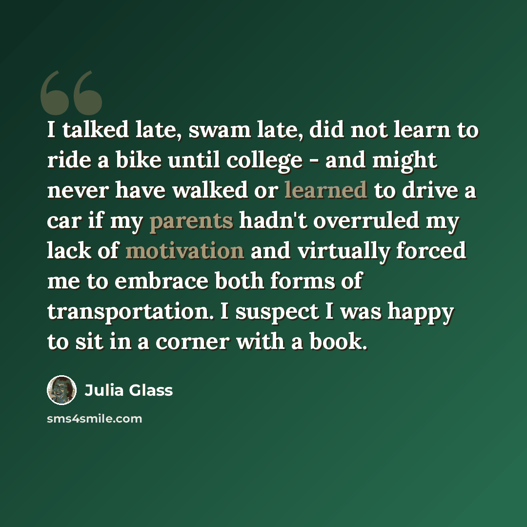 “I talked late, swam late, did not learn to ride a bike until college - and might never have walked or learned to drive a car if my parents hadn't overruled my lack of motivation and virtually forced me to embrace both forms of transportation. I suspect I was happy to sit in a corner with a book.” quote by Julia Glass