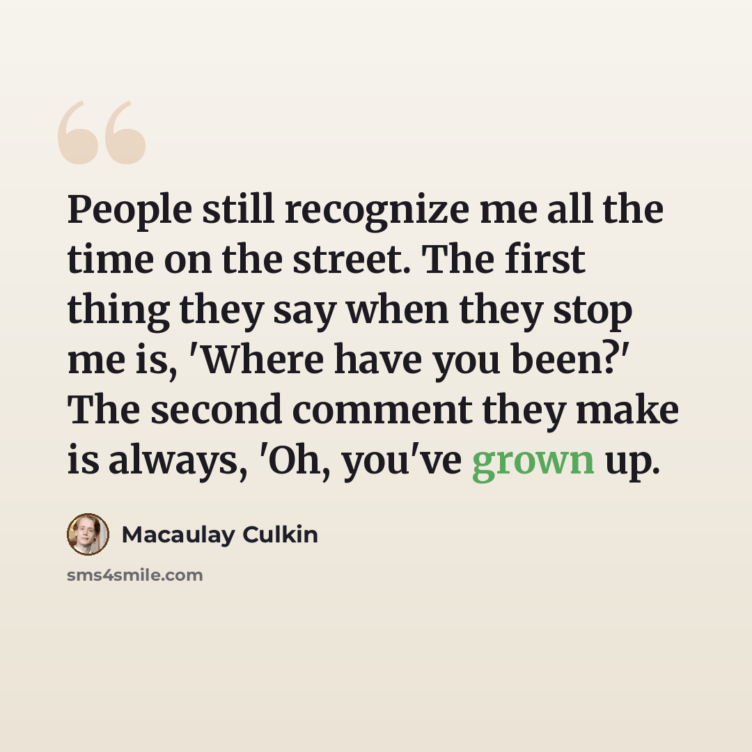 “People still recognize me all the time on the street. The first thing they say when they stop me is, 'Where have you been?' The second comment they make is always, 'Oh, you've grown up.” quote by Macaulay Culkin