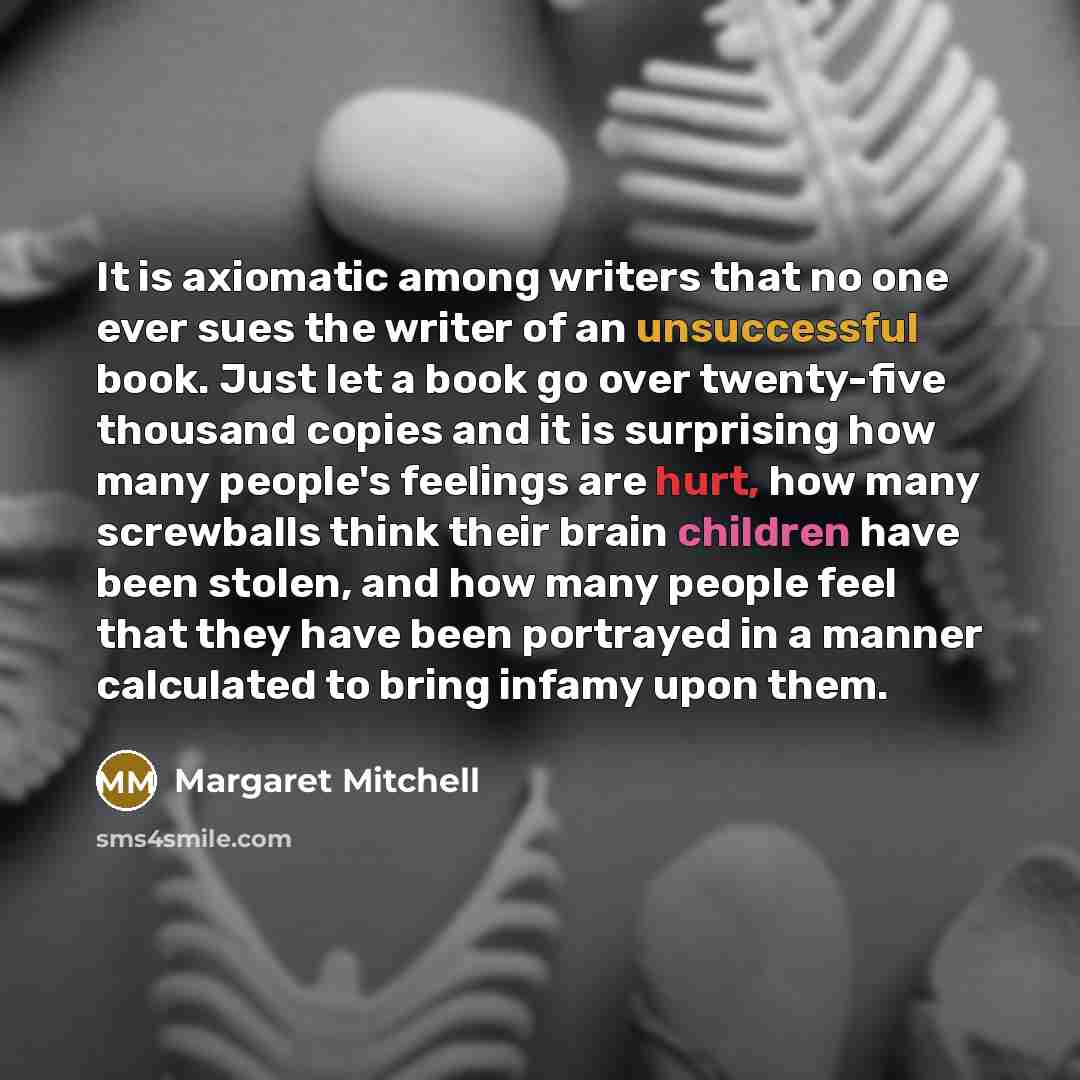 “It is axiomatic among writers that no one ever sues the writer of an unsuccessful book. Just let a book go over twenty-five thousand copies and it is surprising how many people's feelings are hurt, how many screwballs think their brain children have been stolen, and how many people feel that they…” quote by Margaret Mitchell
