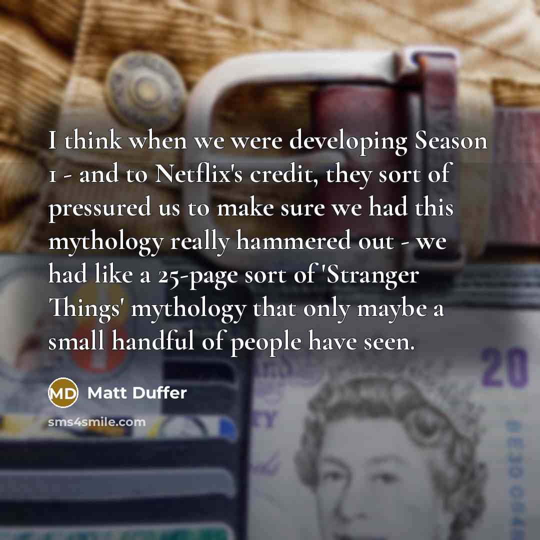 “I think when we were developing Season 1 - and to Netflix's credit, they sort of pressured us to make sure we had this mythology really hammered out - we had like a 25-page sort of 'Stranger Things' mythology that only maybe a small handful of people have seen.” quote by Matt Duffer
