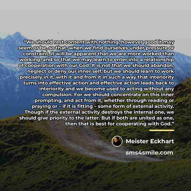 “We should rest content with nothing, however good it may seem or be, so that, when we find ourselves under pressure or constraint, it will be apparent that we are more worked than working, and so that we may learn to enter into a relationship of cooperation with our God. It is not that we should…” quote by Meister Eckhart