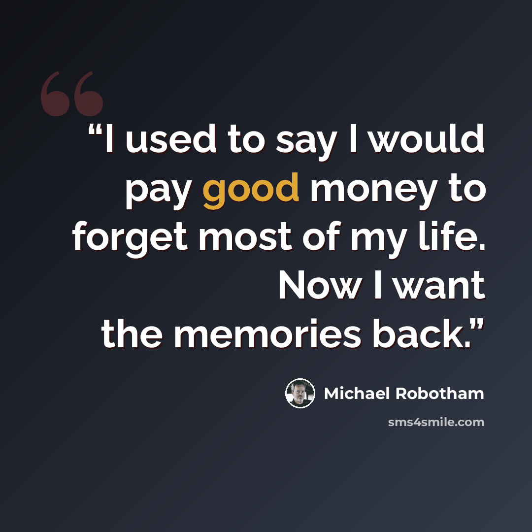 “I used to say I would pay good money to forget most of my life. Now I want the memories back.” quote by Michael Robotham