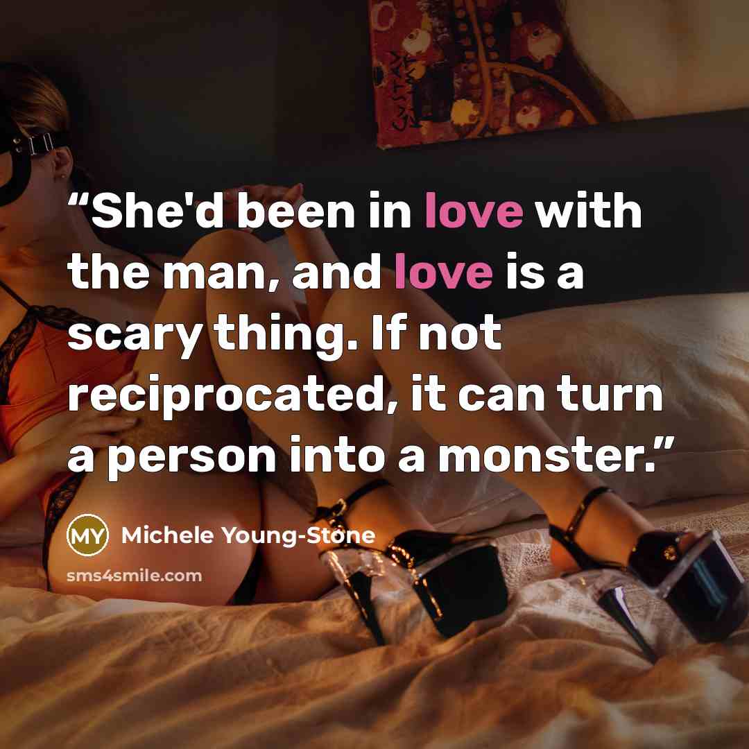 “She'd been in love with the man, and love is a scary thing. If not reciprocated, it can turn a person into a monster.” quote by Michele Young-Stone