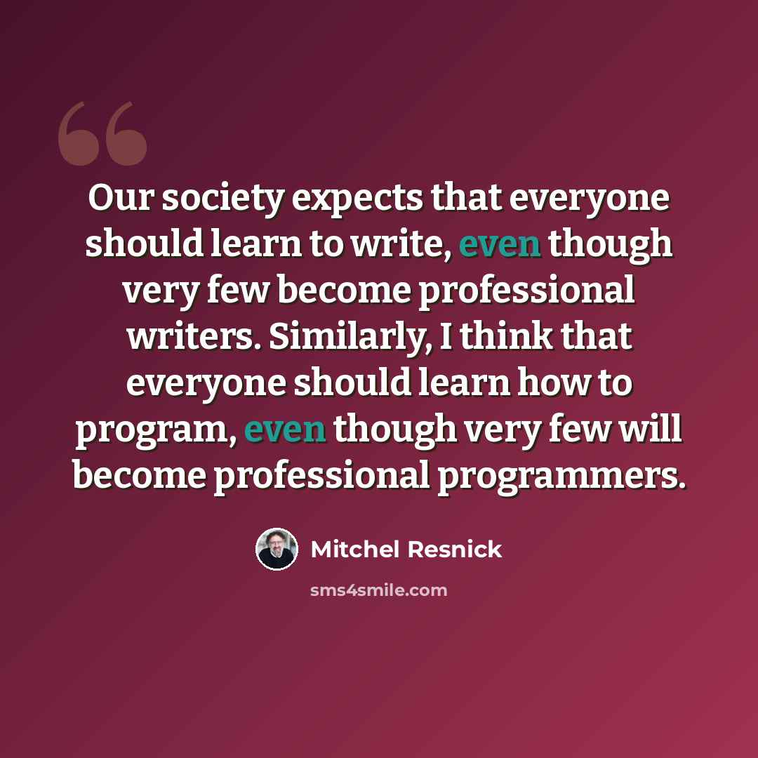 “Our society expects that everyone should learn to write, even though very few become professional writers. Similarly, I think that everyone should learn how to program, even though very few will become professional programmers.” quote by Mitchel Resnick