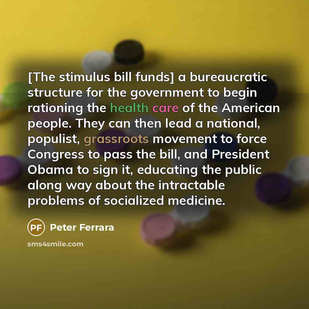 “[The stimulus bill funds] a bureaucratic structure for the government to begin rationing the health care of the American people. They can then lead a national, populist, grassroots movement to force Congress to pass the bill, and President Obama to sign it, educating the public along way about the…” quote by Peter Ferrara