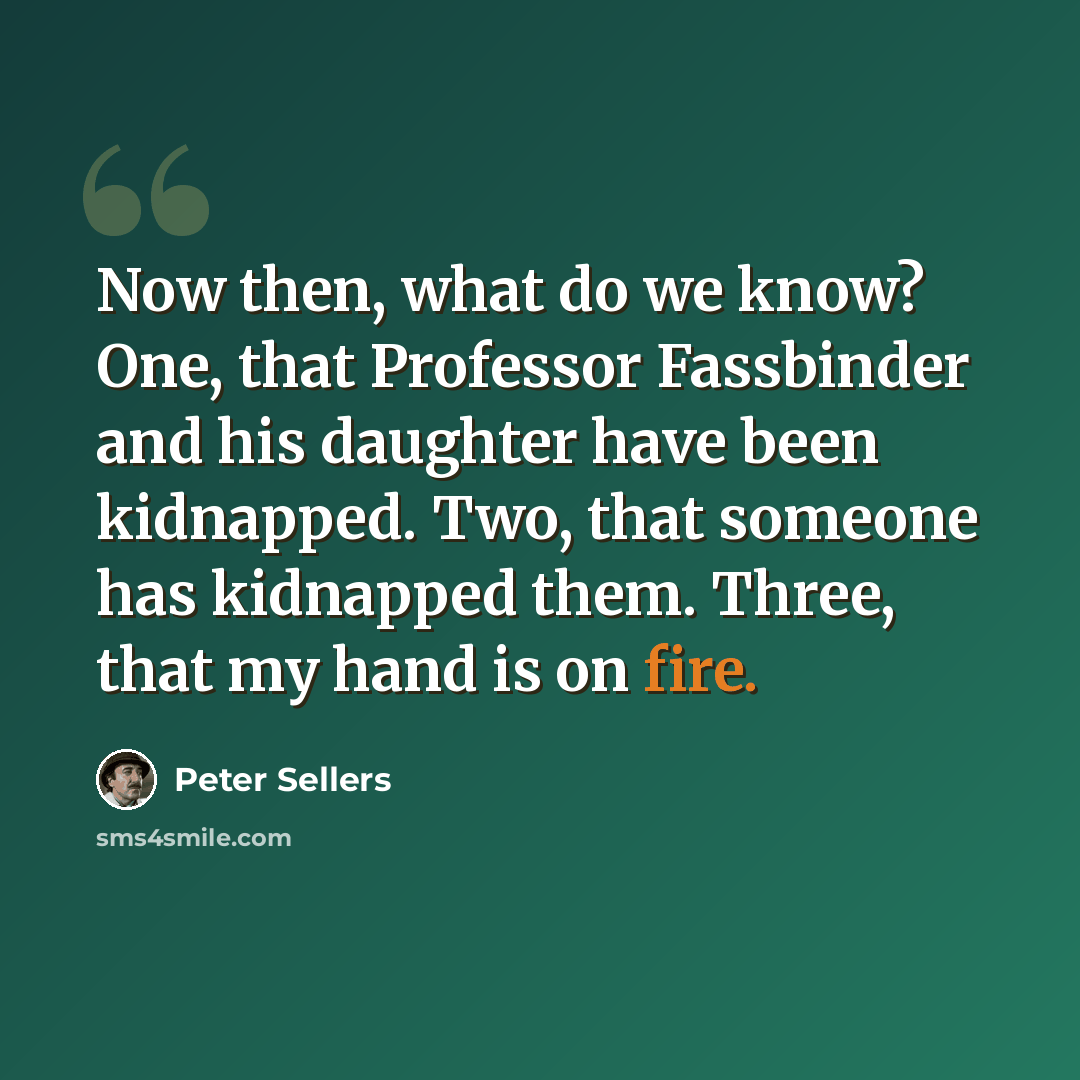 “Now then, what do we know? One, that Professor Fassbinder and his daughter have been kidnapped. Two, that someone has kidnapped them. Three, that my hand is on fire.” quote by Peter Sellers