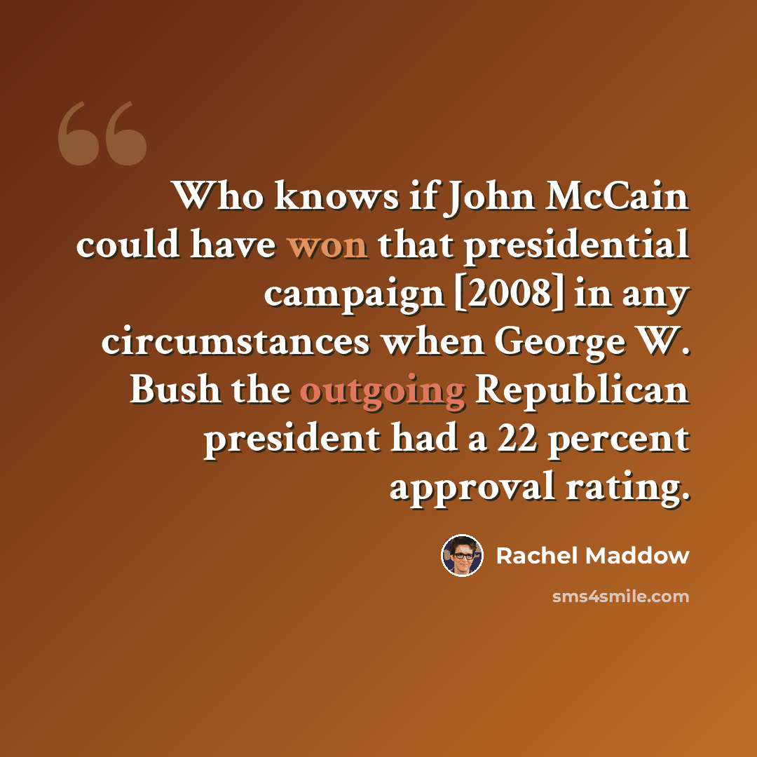 “Who knows if John McCain could have won that presidential campaign [2008] in any circumstances when George W. Bush the outgoing Republican president had a 22 percent approval rating.” quote by Rachel Maddow
