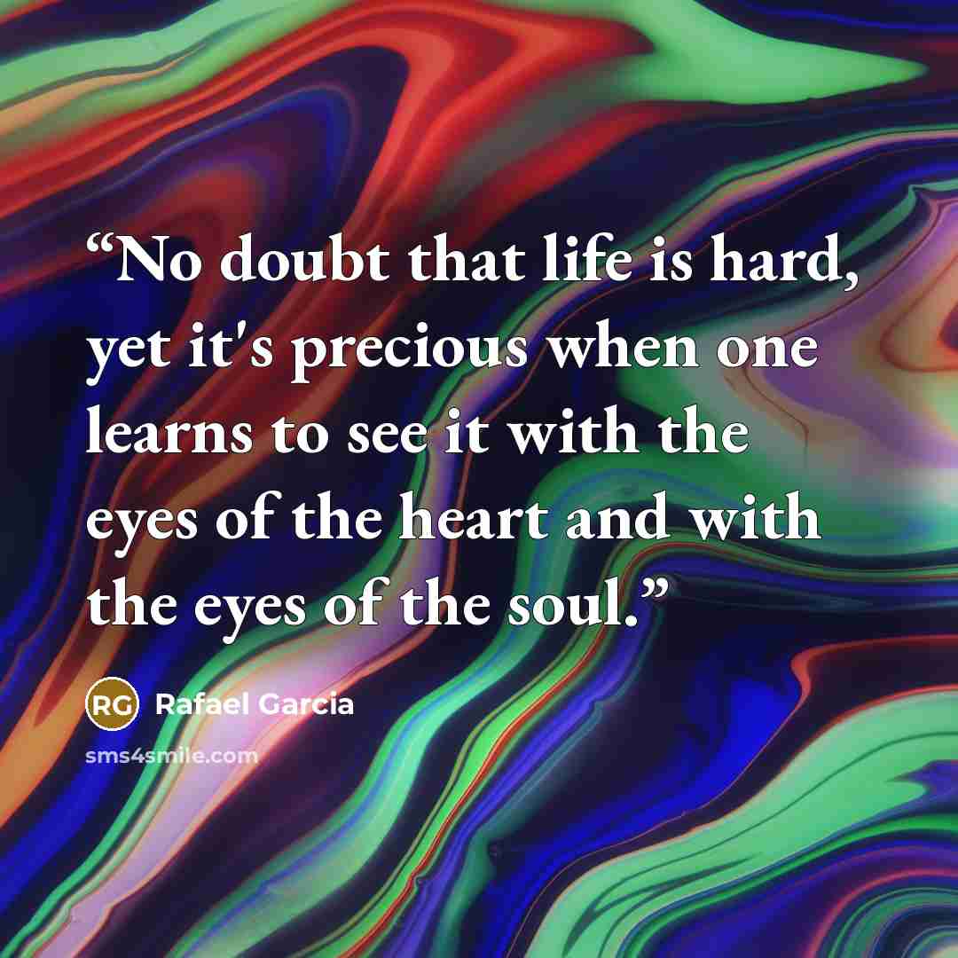 “No doubt that life is hard, yet it's precious when one learns to see it with the eyes of the heart and with the eyes of the soul.” quote by Rafael Garcia