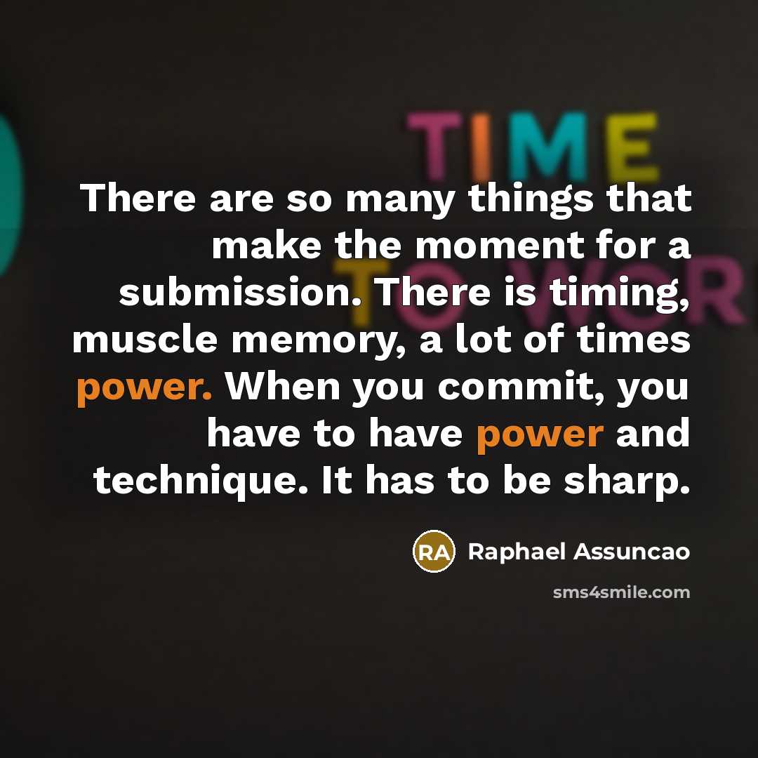 “There are so many things that make the moment for a submission. There is timing, muscle memory, a lot of times power. When you commit, you have to have power and technique. It has to be sharp.” quote by Raphael Assuncao