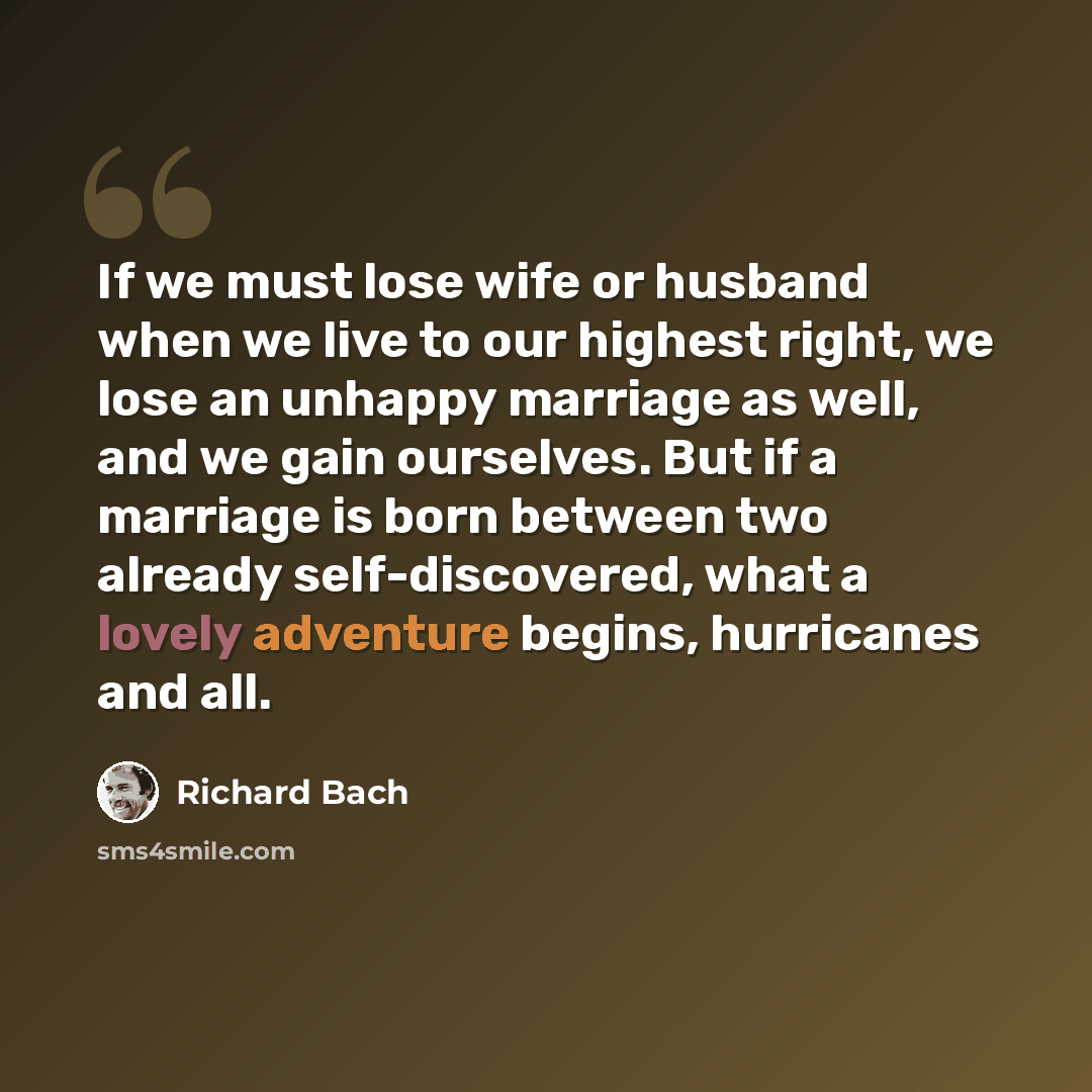 “If we must lose wife or husband when we live to our highest right, we lose an unhappy marriage as well, and we gain ourselves. But if a marriage is born between two already self-discovered, what a lovely adventure begins, hurricanes and all.” quote by Richard Bach