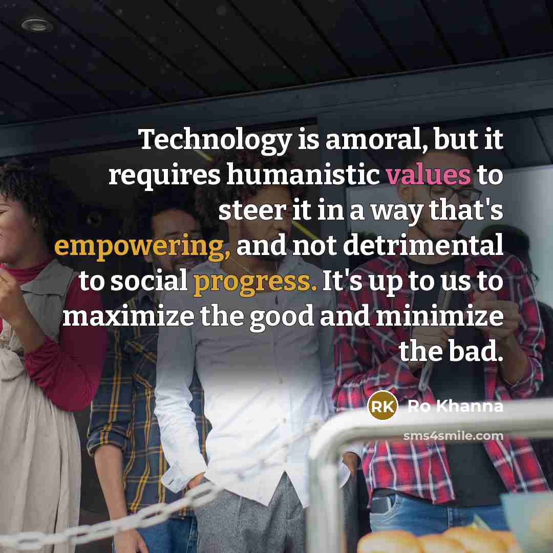 “Technology is amoral, but it requires humanistic values to steer it in a way that's empowering, and not detrimental to social progress. It's up to us to maximize the good and minimize the bad.” quote by Ro Khanna