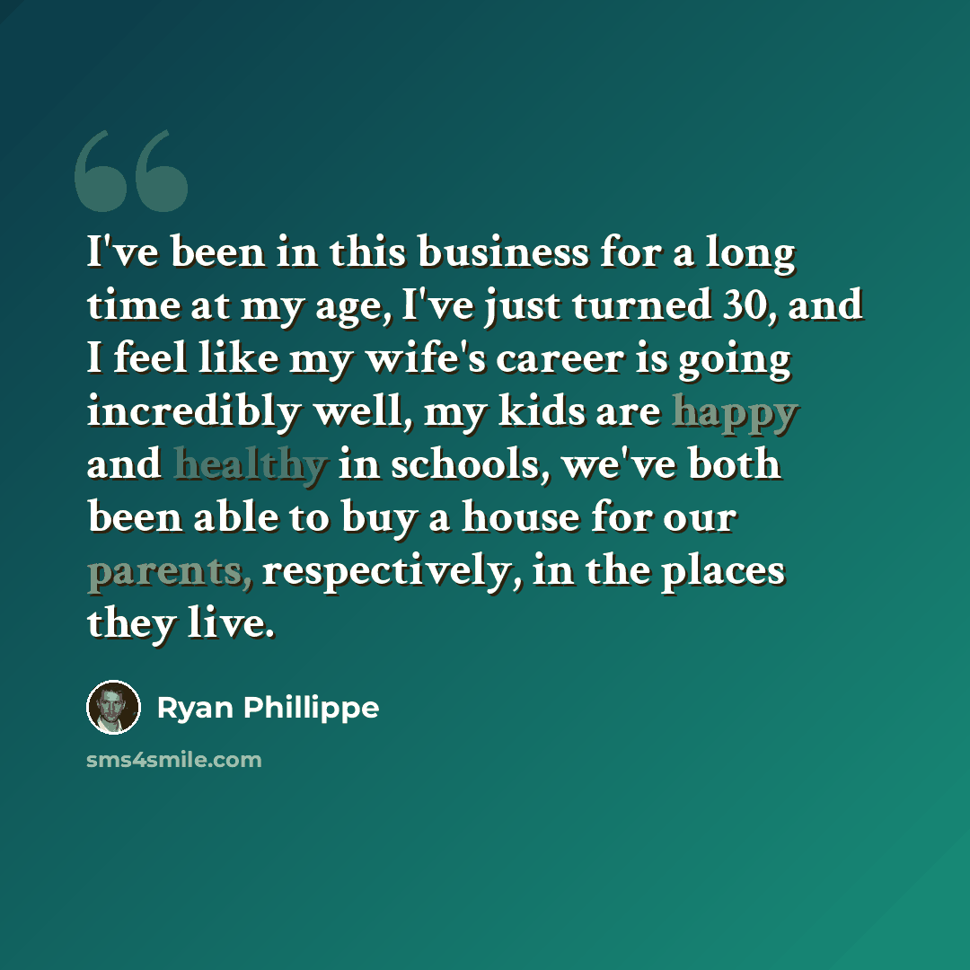 “I've been in this business for a long time at my age, I've just turned 30, and I feel like my wife's career is going incredibly well, my kids are happy and healthy in schools, we've both been able to buy a house for our parents, respectively, in the places they live.” quote by Ryan Phillippe