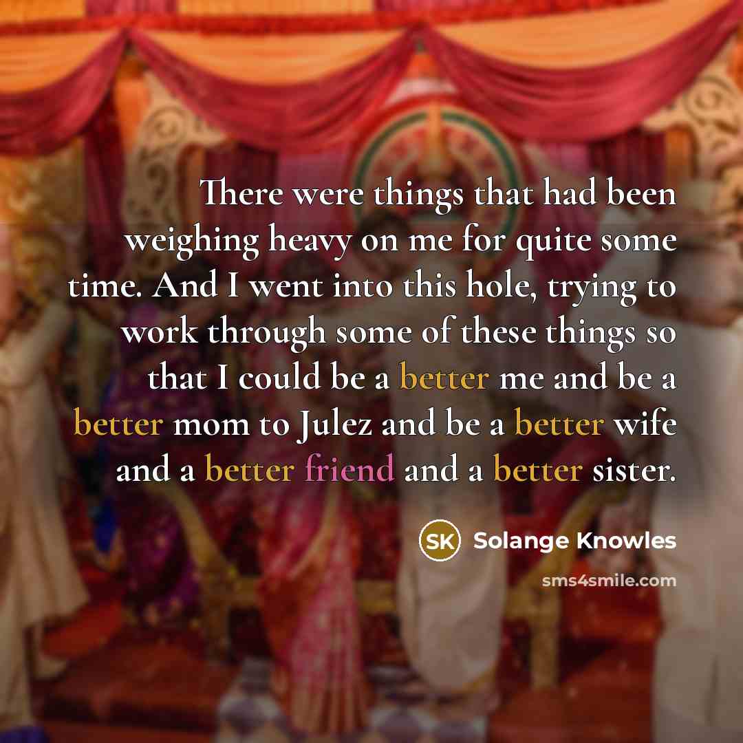 “There were things that had been weighing heavy on me for quite some time. And I went into this hole, trying to work through some of these things so that I could be a better me and be a better mom to Julez and be a better wife and a better friend and a better sister.” quote by Solange Knowles