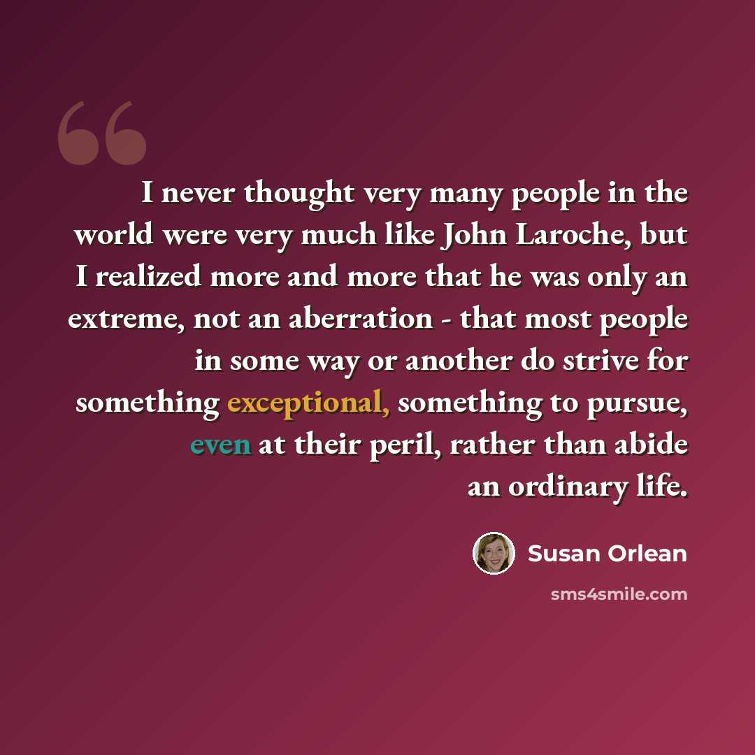 “I never thought very many people in the world were very much like John Laroche, but I realized more and more that he was only an extreme, not an aberration - that most people in some way or another do strive for something exceptional, something to pursue, even at their peril, rather than abide an…” quote by Susan Orlean