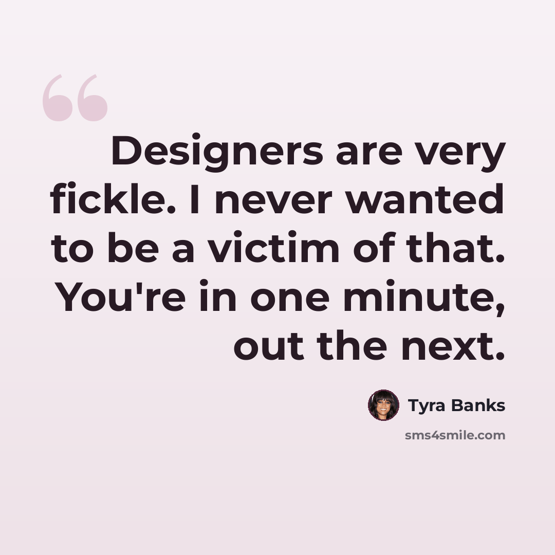 “Designers are very fickle. I never wanted to be a victim of that. You're in one minute, out the next.” quote by Tyra Banks