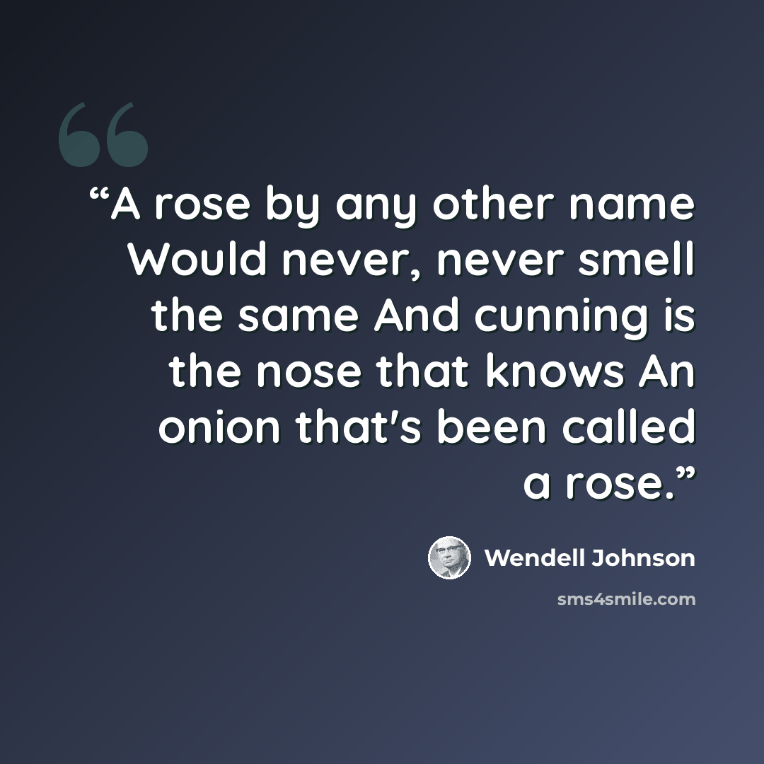 “A rose by any other name Would never, never smell the same And cunning is the nose that knows An onion that's been called a rose.” quote by Wendell Johnson